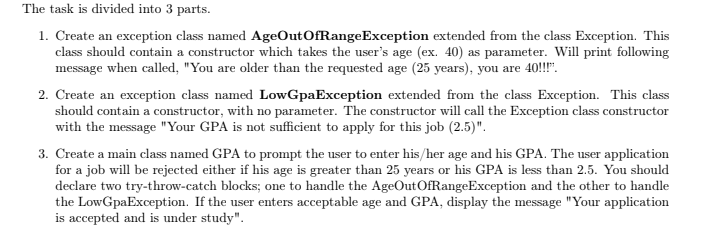 The task is divided into 3 parts.
1. Create an exception class named AgeOutOfRangeException extended from the class Exception. This
class should contain a constructor which takes the user's age (ex. 40) as parameter. Will print following
message when called, "You are older than the requested age (25 years), you are 40!!!".
2. Create an exception class named LowGpaException extended from the class Exception. This class
should contain a constructor, with no parameter. The constructor will call the Exception class constructor
with the message "Your GPA is not sufficient to apply for this job (2.5)".
3. Create a main class named GPA to prompt the user to enter his/her age and his GPA. The user application
for a job will be rejected either if his age is greater than 25 years or his GPA is less than 2.5. You should
declare two try-throw-catch blocks; one to handle the AgeOutOfRangeException and the other to handle
the LowGpaException. If the user enters acceptable age and GPA, display the message "Your application
is accepted and is under study".
