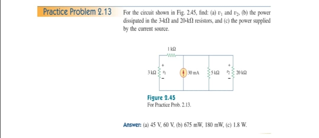 Practice Problem 2.13
For the circuit shown in Fig. 2.45, find: (a) v¡ and v2, (b) the power
dissipated in the 3-kN and 20-kſ2 resistors, and (c) the power supplied
by the current source.
1 kQ
3 kQ
30 mA
5 kQ
E 20 k2
Figure 2.45
For Practice Prob. 2.13.
Answer: (a) 45 V, 60 V, (b) 675 mW, 180 mW, (c) 1.8 W.
