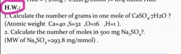 H.W.:
1. Calculate the number of grams in one mole of CaSO-7H2O ?
(Atomic weight Ca=40 ,S=32 ,0=16 ,H=1 ).
2. Calculate the number of moles in 500 mg Na,SO,?.
(MW of Na,SO,=293.8 mg/mmol).
