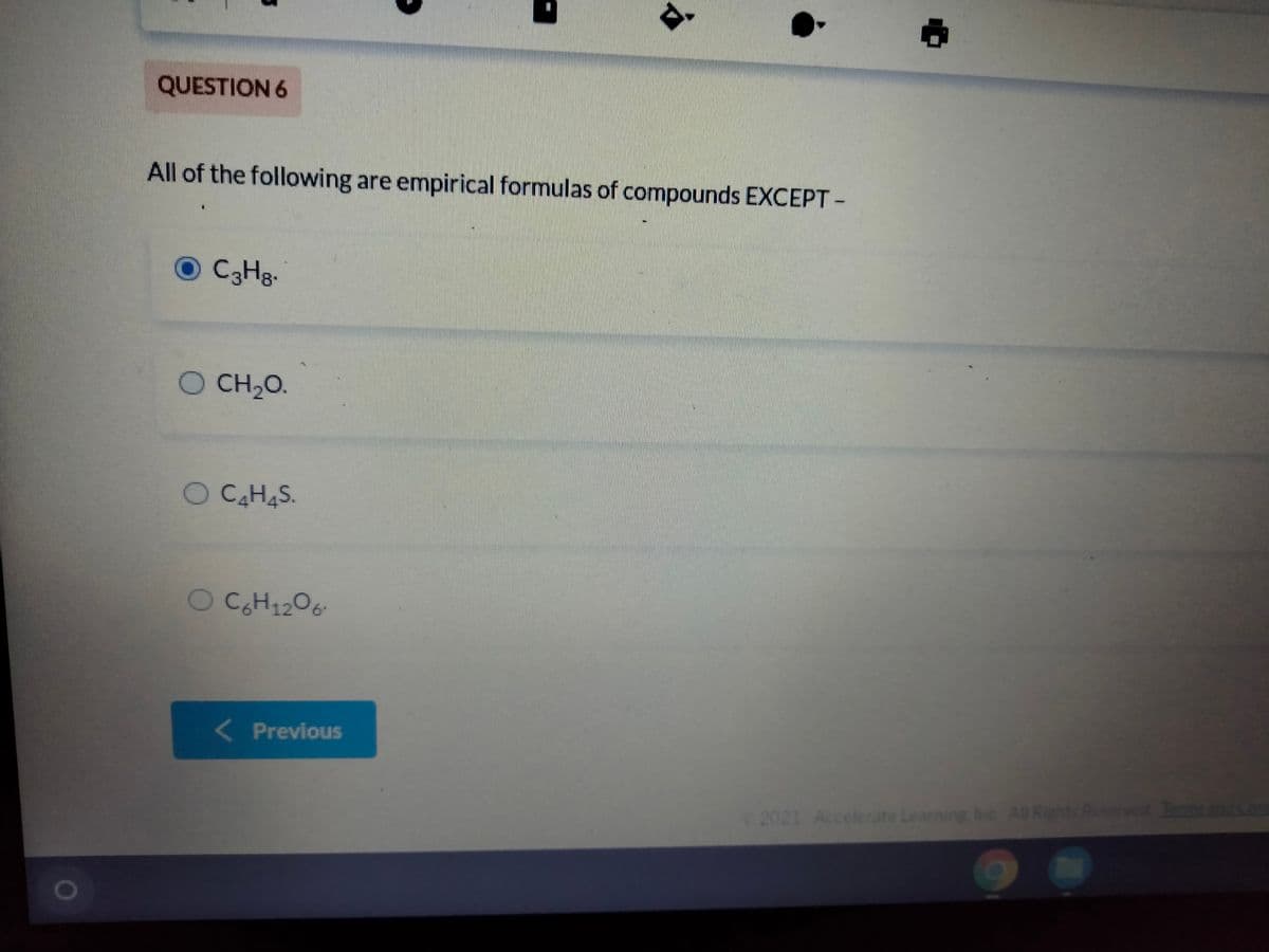 QUESTION 6
All of the following are empirical formulas of compounds EXCEPT -
O CHg.
CH20.
O CH,O.
C4H4S.
CH1206-
( Previous
2021 Accelerate Learning Inc A Rights Reserved Tarmsand
0O
