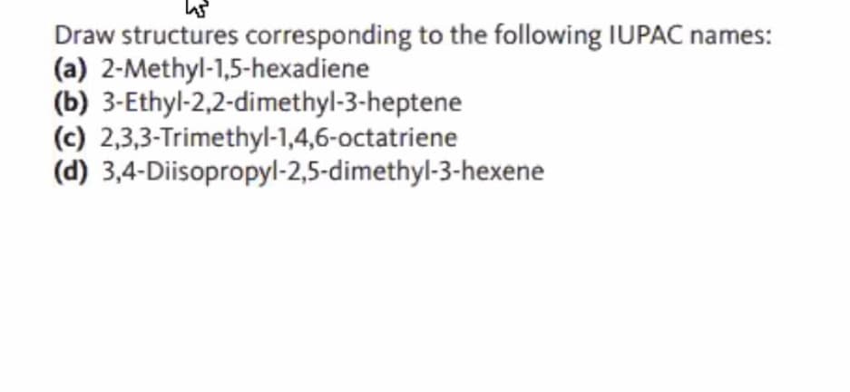 Draw structures corresponding to the following IUPAC names:
(a) 2-Methyl-1,5-hexadiene
(b) 3-Ethyl-2,2-dimethyl-3-heptene
(c) 2,3,3-Trimethyl-1,4,6-octatriene
(d) 3,4-Diisopropyl-2,5-dimethyl-3-hexene
