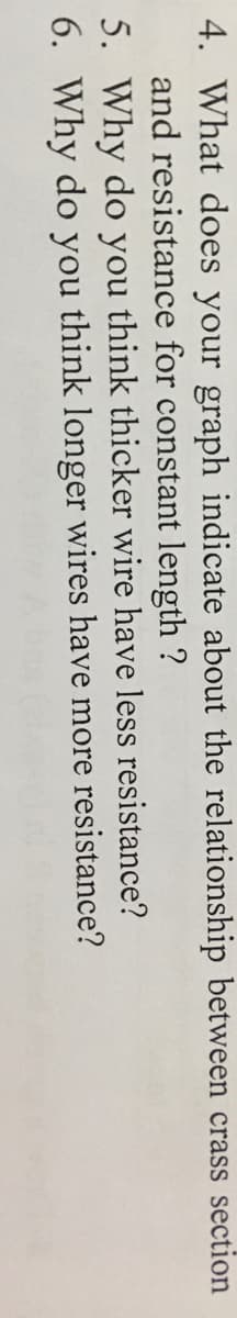 4. What does your graph indicate about the relationship between crass section
and resistance for constant length ?
5. Why do you think thicker wire have less resistance?
6. Why do you think longer wires have more resistance?

