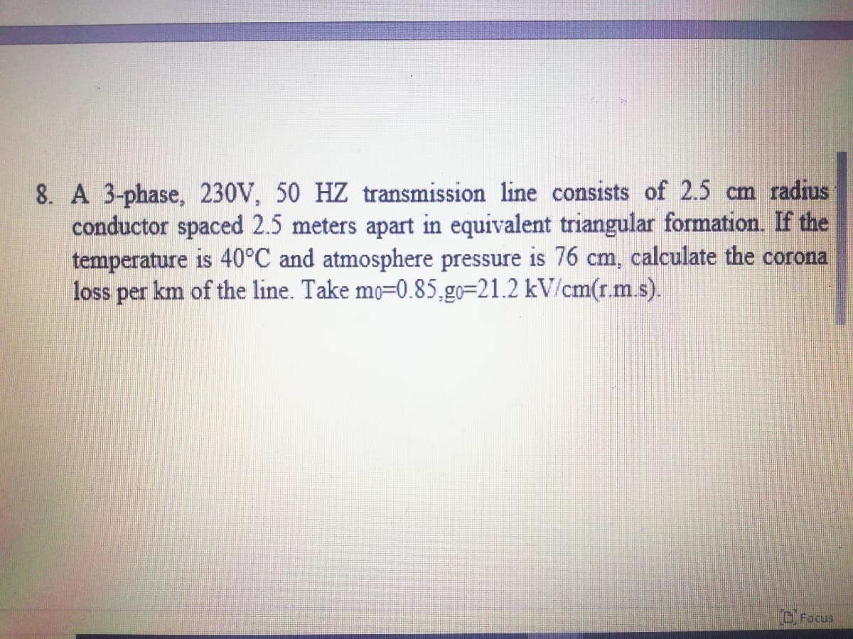 8. A 3-phase, 230V, 50 HZ transmission line consists of 2.5 cm radius
conductor spaced 2.5 meters apart in equivalent triangular formation. If the
temperature is 40°C and atmosphere pressure is 76 cm, calculate the corona
loss
per km of the line. Take mo=0.85,go=21.2 kV/cm(r.m.s).
"O. Focus
