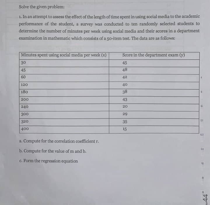 Solve the given problem:
1. In an attempt to assess the effect of the length of time spent in using social media to the academic
performance of the student, a survey was conducted to ten randomly selected students to
determine the number of minutes per week using social media and their scores in a department
examination in mathematic which consists of a 50-item test. The data are as follows:
Minutes spent using social media per week (x)
Score in the department exam (y)
30
45
45
48
60
42
120
40
180
38
200
43
240
20
300
29
320
35
400
15
a. Compute for the correlation coefficient r.
b. Compute for the value of m and b.
c. Form the regression equation
