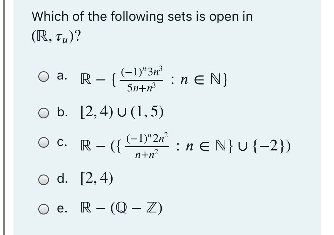Which of the following sets is open in
(R, Tµ)?
(-1)"3n³
- {
5n+n?
а.
R
:n E N}
b.
O b.
[2, 4) U (1, 5)
O c. R – ({
(-1)" 2n²
:n e N} U {-2})
Ос.
-
n+n?
O d. [2,4)
O e.
R – (Q – Z)
