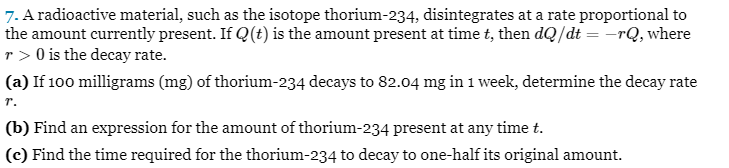 7. A radioactive material, such as the isotope thorium-234, disintegrates at a rate proportional to
the amount currently present. If Q(t) is the amount present at time t, then dQ/dt = -rQ, where
r> 0 is the decay rate.
(a) If 100 milligrams (mg) of thorium-234 decays to 82.04 mg in 1 week, determine the decay rate
T.
(b) Find an expression for the amount of thorium-234 present at any time t.
(c) Find the time required for the thorium-234 to decay to one-half its original amount.