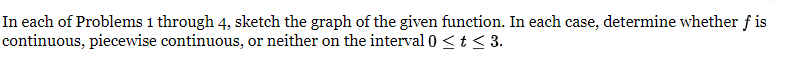 In each of Problems 1 through 4, sketch the graph of the given function. In each case, determine whether f is
continuous, piecewise continuous, or neither on the interval 0 < t < 3.