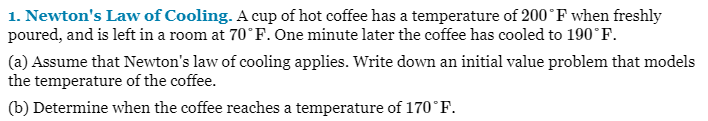 1. Newton's Law of Cooling. A cup of hot coffee has a temperature of 200°F when freshly
poured, and is left in a room at 70°F. One minute later the coffee has cooled to 190°F.
(a) Assume that Newton's law of cooling applies. Write down an initial value problem that models
the temperature of the coffee.
(b) Determine when the coffee reaches a temperature of 170°F.