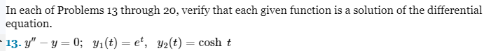 In each of Problems 13 through 20, verify that each given function is a solution of the differential
equation.
-13- y"-y=0; y₁(t)= et, y₂(t) = cosh t