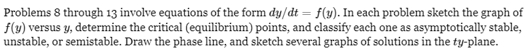 Problems 8 through 13 involve equations of the form dy/dt = f(y). In each problem sketch the graph of
f(y) versus y, determine the critical (equilibrium) points, and classify each one as asymptotically stable,
unstable, or semistable. Draw the phase line, and sketch several graphs of solutions in the ty-plane.