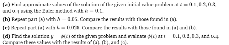 (a) Find approximate values of the solution of the given initial value problem at t = 0.1, 0.2, 0.3,
and 0.4 using the Euler method with h = 0.1.
(b) Repeat part (a) with h = 0.05. Compare the results with those found in (a).
(c) Repeat part (a) with h = 0.025. Compare the results with those found in (a) and (b).
(d) Find the solution y = o(t) of the given problem and evaluate o(t) at t = 0.1,0.2, 0.3, and 0.4.
Compare these values with the results of (a), (b), and (c).