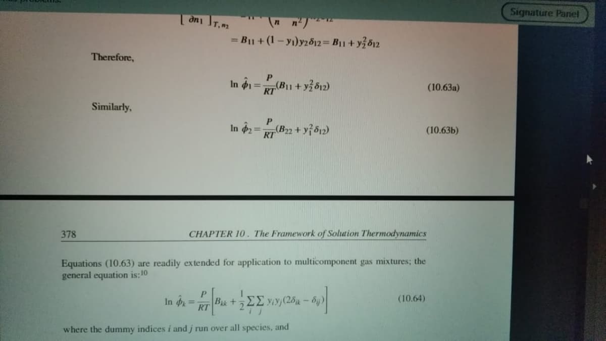 Signature Panel
an T, 2
= B1 + (1- yı)y2812= B11+ y3812
Therefore,
P.
In 1=(B11+ yd12)
(10.63a)
RT
Similarly,
In 2
RT
(B22+ yi812)
(10.63b)
!!
378
CHAPTER 10. The Framework of Solution Thermodynamics
Equations (10.63) are readily extended for application to multicomponent gas mixtures; the
general equation is: 10
(10.64)
In d
RT
B+EE yy,(25 -6y)
where the dummy indices i and j run over all species, and
