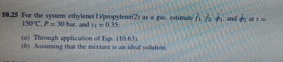 10.25 For the system ethylene(1)/propylene(2) as a gas, estimate f1. f2. 1. and d2 at 1 =
150 C. P= 30 bar, and yj =0.35:
(a) Through apPplication of Eqs. (10.63).
(b) Assuming that the mixture is an ideal solution.
