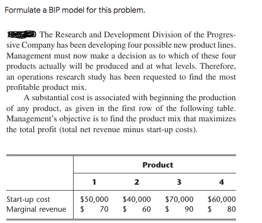 Formulate a BIP model for this problem.
The Research and Development Division of the Progres-
sive Company has been developing four possible new product lines.
Management must now make a decision as to which of these four
products actually will be produced and at what levels. Therefore,
an operations research study has been requested to find the most
profitable product mix.
A substantial cost is associated with beginning the production
of any product, as given in the first row of the following table.
Management's objective is to find the product mix that maximizes
the total profit (total net revenue minus start-up costs).
Product
1
2
3
4
$50,000
$
$40,000
$70,000
$
$60,000
Start-up cost
Marginal revenue
70
60
90
$
80
