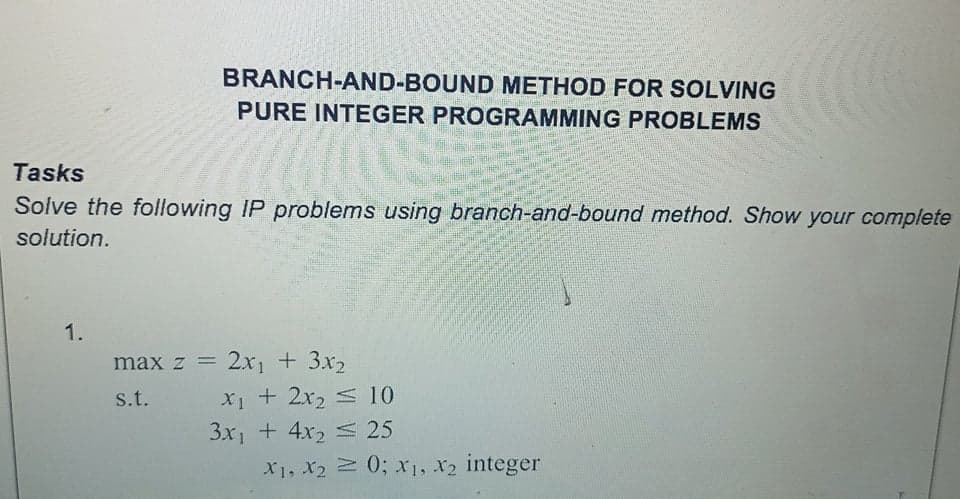 BRANCH-AND-BOUND METHOD FOR SOLVING
PURE INTEGER PROGRAMMING PROBLEMS
Tasks
Solve the following IP problems using branch-and-bound method. Show your complete
solution.
1.
max z =
2x1 + 3x2
X1 + 2x2 S 10
3x1 + 4x2 25
s.t.
X1, X2 0; x1, X2 integer
