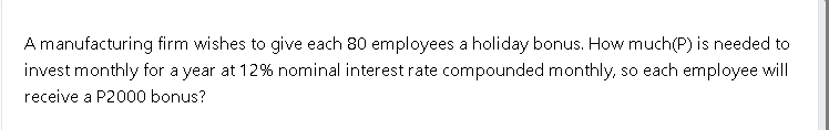 A manufacturing firm wishes to give each 80 employees a holiday bonus. How much(P) is needed to
invest monthly for a year at 12% nominal interest rate compounded monthly, so each employee will
receive a P2000 bonus?
