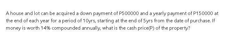 A house and lot can be acquired a down payment of P500000 and a yearly payment of P150000 at
the end of each year for a period of 10yrs, starting at the end of 5yrs from the date of purchase. If
money is worth 14% compounded annually, what is the cash price(P) of the property?
