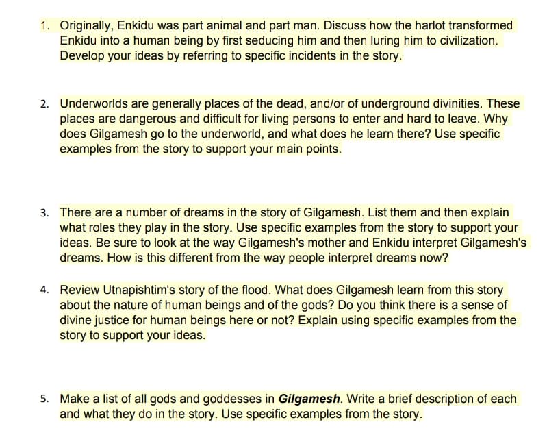 1. Originally, Enkidu was part animal and part man. Discuss how the harlot transformed
Enkidu into a human being by first seducing him and then luring him to civilization.
Develop your ideas by referring to specific incidents in the story.
2. Underworlds are generally places of the dead, and/or of underground divinities. These
places are dangerous and difficult for living persons to enter and hard to leave. Why
does Gilgamesh go to the underworld, and what does he learn there? Use specific
examples from the story to support your main points.
3. There are a number of dreams in the story of Gilgamesh. List them and then explain
what roles they play in the story. Use specific examples from the story to support your
ideas. Be sure to look at the way Gilgamesh's mother and Enkidu interpret Gilgamesh's
dreams. How is this different from the way people interpret dreams now?
4. Review Utnapishtim's story of the flood. What does Gilgamesh learn from this story
about the nature of human beings and of the gods? Do you think there is a sense of
divine justice for human beings here or not? Explain using specific examples from the
story to support your ideas.
5. Make a list of all gods and goddesses in Gilgamesh. Write a brief description of each
and what they do in the story. Use specific examples from the story.
