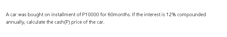 A car was bought on installment of P10000 for 60months. If the interest is 12% compounded
annually, calculate the cash(P) price of the car.
