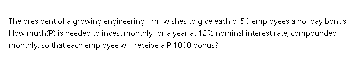 The president of a growing engineering firm wishes to give each of 50 employees a holiday bonus.
How much(P) is needed to invest monthly for a year at 12% nominal interest rate, compounded
monthly, so that each employee will receive a P 1000 bonus?

