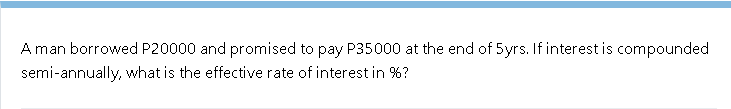Aman borrowed P20000 and promised to pay P35000 at the end of 5yrs. If interest is compounded
semi-annually, what is the effective rate of interest in %?
