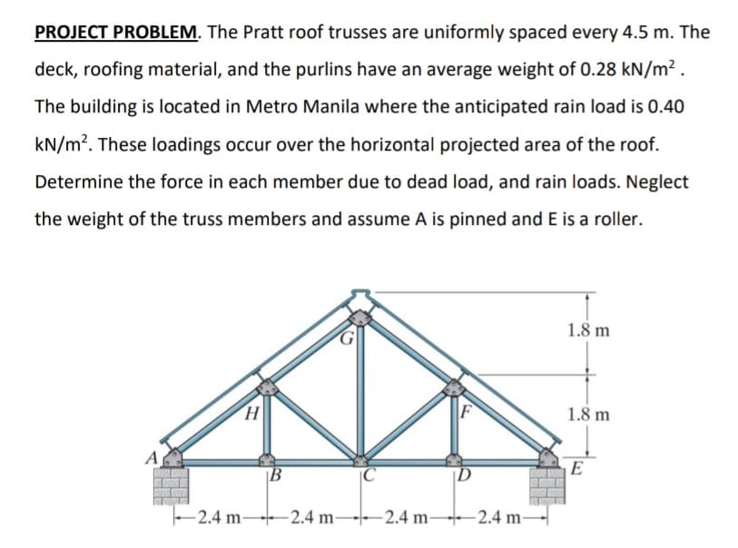 PROJECT PROBLEM. The Pratt roof trusses are uniformly spaced every 4.5 m. The
deck, roofing material, and the purlins have an average weight of 0.28 kN/m² .
The building is located in Metro Manila where the anticipated rain load is 0.40
kN/m?. These loadings occur over the horizontal projected area of the roof.
Determine the force in each member due to dead load, and rain loads. Neglect
the weight of the truss members and assume A is pinned and E is a roller.
1.8 m
F
1.8 m
A
E
|B
-2.4 m 2.4 m--2.4 m-
+2.4 m-

