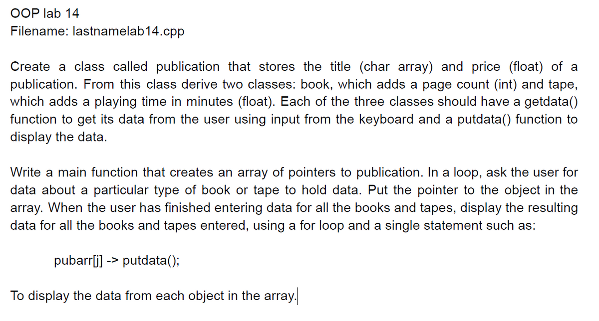 OOP lab 14
Filename: lastnamelab14.cpp
Create a class called publication that stores the title (char array) and price (float) of a
publication. From this class derive two classes: book, which adds a page count (int) and tape,
which adds a playing time in minutes (float). Each of the three classes should have a getdata()
function to get its data from the user using input from the keyboard and a putdata() function to
display the data.
Write a main function that creates an array of pointers to publication. In a loop, ask the user for
data about a particular type of book or tape to hold data. Put the pointer to the object in the
ray. When the user has finished entering data for all the books and tapes, display the resulting
data for all the books and tapes entered, using a for loop and a single statement such as:
pubarr[j] -> putdata();
To display the data from each object in the array.
