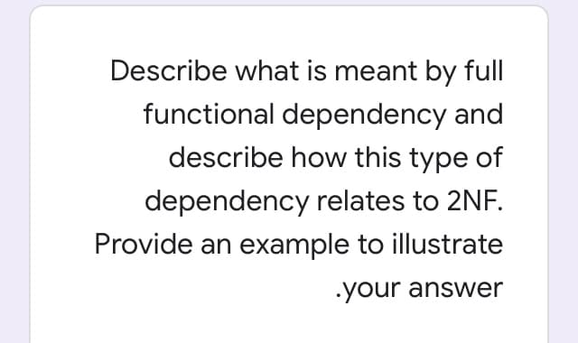 Describe what is meant by full
functional dependency and
describe how this type of
dependency relates to 2NF.
Provide an example to illustrate
your answer
