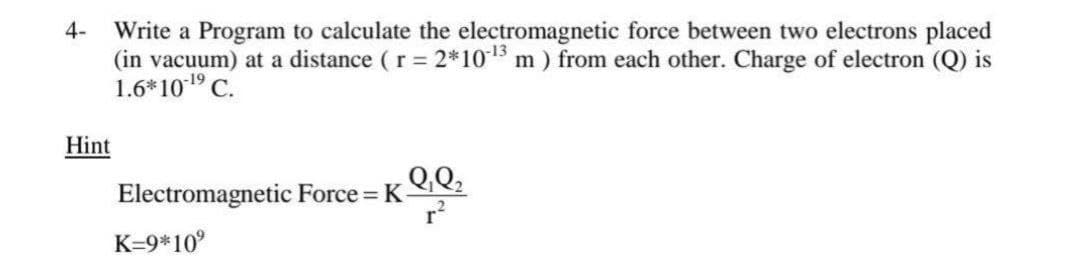 4-
Write a Program to calculate the electromagnetic force between two electrons placed
(in vacuum) at a distance (r = 2*1015 m ) from each other. Charge of electron (Q) is
1.6*101 C.
Hint
Q.Q;
Electromagnetic Force = K-
r?
K=9*10°
