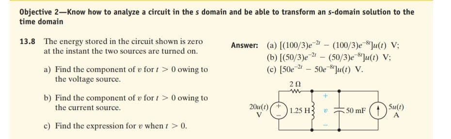 Objective 2-Know how to analyze a circuit in the s domain and be able to transform an s-domain solution to the
time domain
13.8 The energy stored in the circuit shown is zero
at the instant the two sources are turned on.
Answer: (a) [(100/3)e - (100/3)e Ju(t) V;
(b) [(50/3)e 2 – (50/3)e Ju(t) V;
(c) [50e 4 – 50e 8"]u(t) V.
-21
a) Find the component of v for t > 0 owing to
the voltage source.
20
b) Find the component of v for t> 0 owing to
the current source.
20u(t)+
V
Su(t)
A
1.25 H
50 mF
c) Find the expression for v when t > 0.
