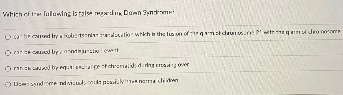 Which of the following is false regarding Down Syndrome?
O can be caused by a Robertsonian translocation which is the fusion of the q arm of chromosome 21 with the q arm of chromosome
O can be caused by a nondisjunction event
O can be caused by equal exchange of chromatids during crossing over
O Down syndrome individuals could possibly have normal children
