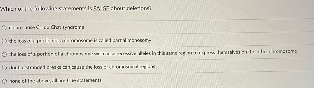 Which of the following statements is FALSE about deletions?
O it can cause Cri du Chat syndrome
O the loss of a portion of a chromosome is called partial monosomy
O the loss of a portion of a chromosome will cause recessive alleles in this same region to express themselves on the other chromosome
O double stranded breaks can cause the loss of chromosomal regions
O none of the above, all are true statements
