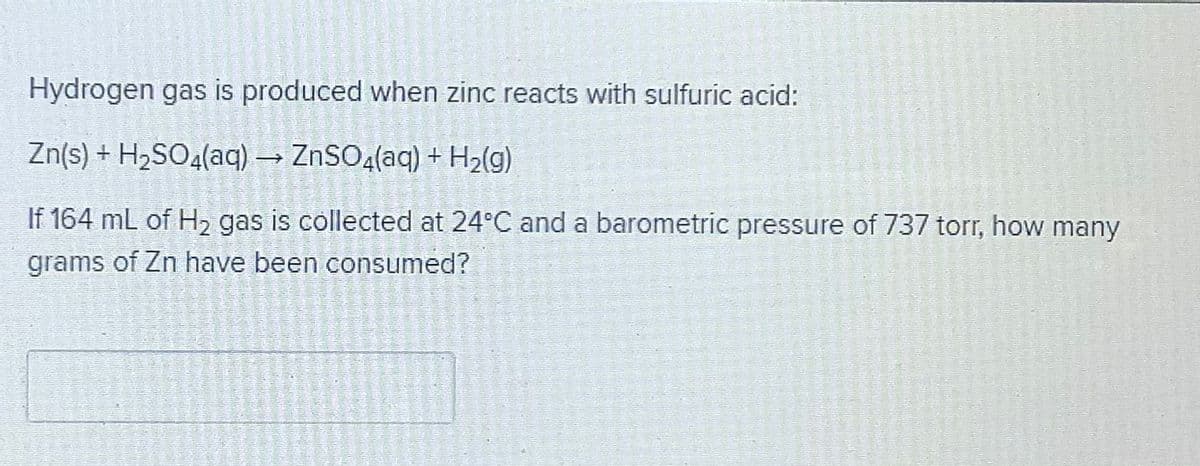 Hydrogen gas is produced when zinc reacts with sulfuric acid:
Zn(s) + H2SO4(aq) → ZNSO4(aq) + H2(g)
If 164 mL of H, gas is collected at 24°C and a barometric pressure of 737 torr, how many
grams of Zn have been consumed?

