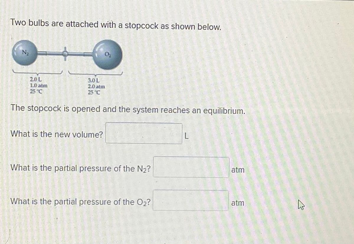 Two bulbs are attached with a stopcock as shown below.
2.0L
1.0 atm
25 °C
3.0 L
2.0 atm
25 C
The stopcock is opened and the system reaches an equilibrium.
What is the new volume?
What is the partial pressure of the N2?
atm
What is the partial pressure of the O2?
atm
