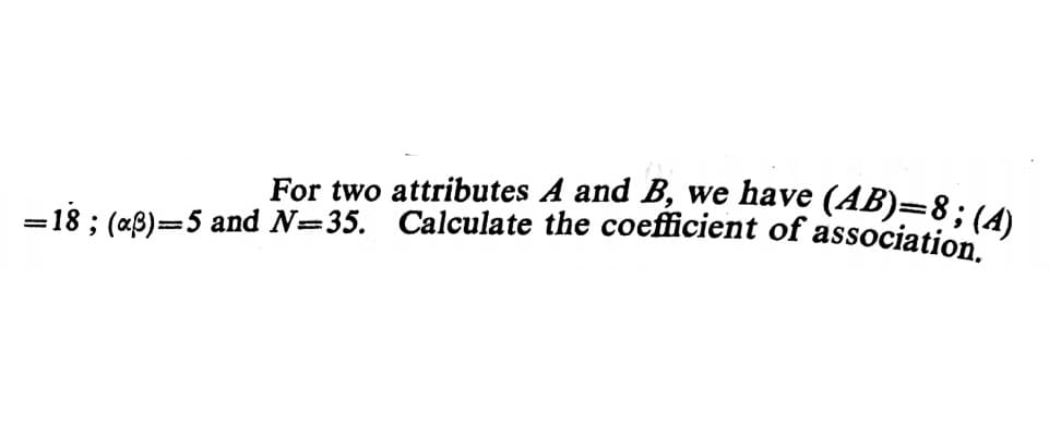 For two attributes A and B, we have (AB)=8;(A)
=18 ; (a8)=5 and N=35. Calculate the coefficient of association

