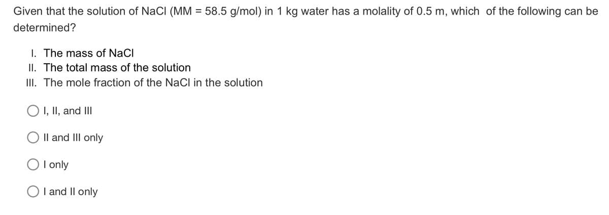 Given that the solution of NaCI (MM = 58.5 g/mol) in 1 kg water has a molality of 0.5 m, which of the following can be
determined?
I. The mass of NaCl
II. The total mass of the solution
III. The mole fraction of the NaCl in the solution
O I, II, and III
O Il and III only
O I only
I and II only

