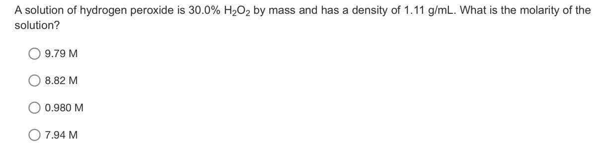 A solution of hydrogen peroxide is 30.0% H2O2 by mass and has a density of 1.11 g/mL. What is the molarity of the
solution?
9.79 M
8.82 M
0.980 M
O 7.94 M
