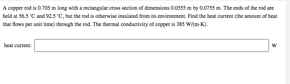 A copper rod is 0.705 m long with a rectangular cross section of dimensions 0.0555 m by 0.0755 m. The ends of the rod are
held at 56.5 °C and 92.5 °C, but the rod is otherwise insulated from its environment. Find the heat current (the amount of heat
that flows per unit time) through the rod. The thermal conductivity of copper is 385 W/(m-K).
heat current:
