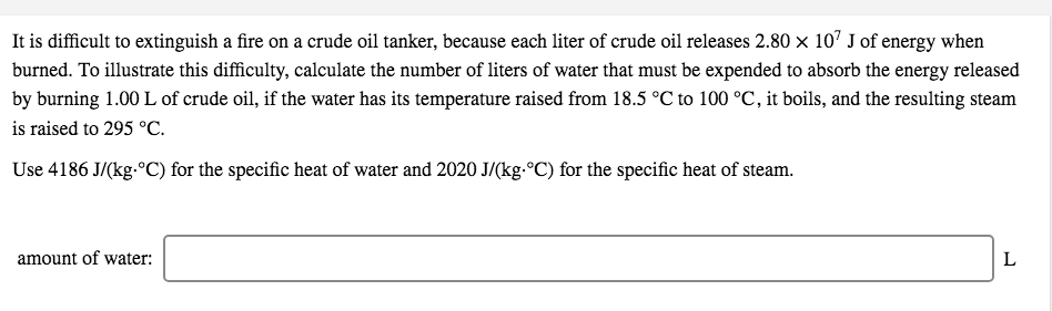 It is difficult to extinguish a fire on a crude oil tanker, because each liter of crude oil releases 2.80 x 107 J of energy when
burned. To illustrate this difficulty, calculate the number of liters of water that must be expended to absorb the energy released
by burning 1.00 L of crude oil, if the water has its temperature raised from 18.5 °C to 100 °C, it boils, and the resulting steam
is raised to 295 °C.
Use 4186 J/(kg-ºC) for the specific heat of water and 2020 J/(kg.°C) for the specific heat of steam.
