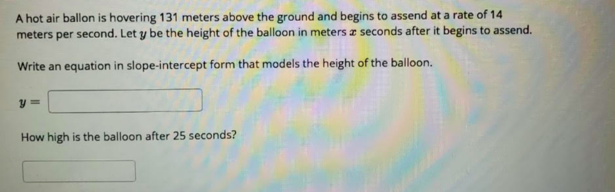 A hot air ballon is hovering 131 meters above the ground and begins to assend at a rate of 14
meters per second. Let y be the height of the balloon in meters a seconds after it begins to assend.
Write an equation in slope-intercept form that models the height of the balloon.
How high is the balloon after 25 seconds?

