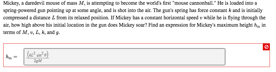 Mickey, a daredevil mouse of mass M, is attempting to become the world's first "mouse cannonball." He is loaded into a
spring-powered gun pointing up at some angle, and is shot into the air. The gun's spring has force constant k and is initially
compressed a distance L from its relaxed position. If Mickey has a constant horizontal speed v while he is flying through the
air, how high above his initial location in the gun does Mickey soar? Find an expression for Mickey's maximum height hm in
terms of M, v, L, k, and g.
(kL² sin² o)
2gM
