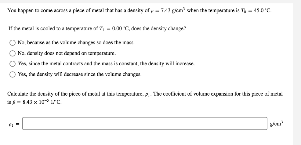 You happen to come across a piece of metal that has a density of p = 7.43 g/cm³ when the temperature is To = 45.0 °C.
If the metal is cooled to a temperature of T = 0.00 °C, does the density change?
No, because as the volume changes so does the mass.
O No, density does not depend on temperature.
Yes, since the metal contracts and the mass is constant, the density will increase.
O Yes, the density will decrease since the volume changes.
Calculate the density of the piece of metal at this temperature, p1. The coefficient of volume expansion for this piece of metal
is ß = 8.43 × 10-5 1/°C.
