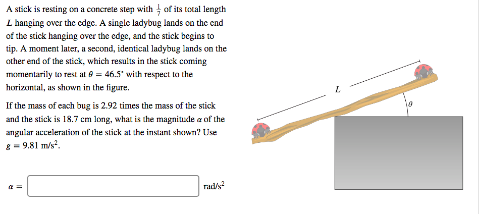 A stick is resting on a concrete step with - of its total length
L hanging over the edge. A single ladybug lands on the end
of the stick hanging over the edge, and the stick begins to
tip. A moment later, a second, identical ladybug lands on the
other end of the stick, which results in the stick coming
momentarily to rest at 0 = 46.5° with respect to the
horizontal, as shown in the figure.
If the mass of each bug is 2.92 times the mass of the stick
and the stick is 18.7 cm long, what is the magnitude a of the
angular acceleration of the stick at the instant shown? Use
8 = 9.81 m/s².
rad/s?
