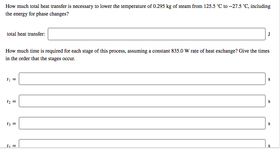 How much total heat transfer is necessary to lower the temperature of 0.295 kg of steam from 125.5 °C to -27.5 °C, including
the energy for phase changes?
total heat transfer:
J
How much time is required for each stage of this process, assuming a constant 835.0 W rate of heat exchange? Give the times
in the order that the stages occur.
t =
t2
t3 =
tA =
