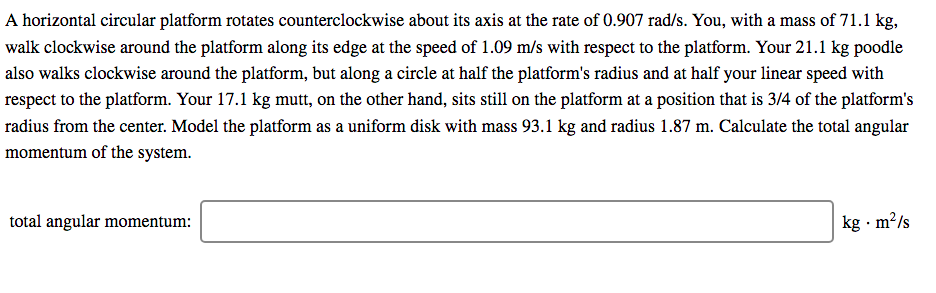 A horizontal circular platform rotates counterclockwise about its axis at the rate of 0.907 rad/s. You, with a mass of 71.1 kg,
walk clockwise around the platform along its edge at the speed of 1.09 m/s with respect to the platform. Your 21.1 kg poodle
also walks clockwise around the platform, but along a circle at half the platform's radius and at half your linear speed with
respect to the platform. Your 17.1 kg mutt, on the other hand, sits still on the platform at a position that is 3/4 of the platform's
radius from the center. Model the platform as a uniform disk with mass 93.1 kg and radius 1.87 m. Calculate the total angular
momentum of the system.
total angular momentum:
kg · m?/s
