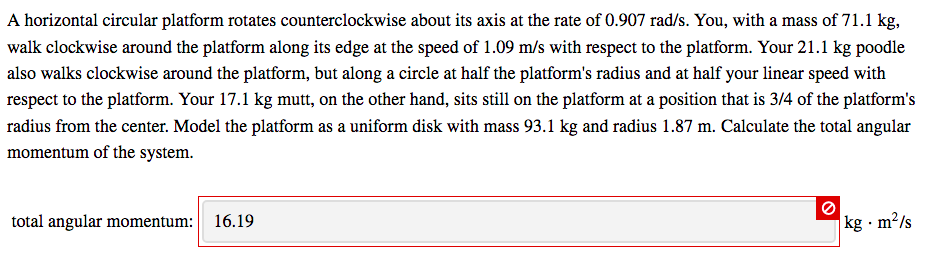 A horizontal circular platform rotates counterclockwise about its axis at the rate of 0.907 rad/s. You, with a mass of 71.1 kg,
walk clockwise around the platform along its edge at the speed of 1.09 m/s with respect to the platform. Your 21.1 kg poodle
also walks clockwise around the platform, but along a circle at half the platform's radius and at half your linear speed with
respect to the platform. Your 17.1 kg mutt, on the other hand, sits still on the platform at a position that is 3/4 of the platform's
radius from the center. Model the platform as a uniform disk with mass 93.1 kg and radius 1.87 m. Calculate the total angular
momentum of the system.
total angular momentum: 16.19
kg · m²/s
