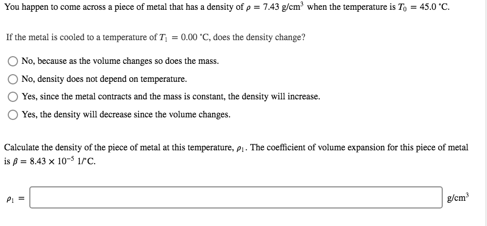 You happen to come across a piece of metal that has a density of p = 7.43 g/cm³ when the temperature is To = 45.0 °C.
If the metal is cooled to a temperature of T = 0.00 °C, does the density change?
No, because as the volume changes so does the mass.
No, density does not depend on temperature.
Yes, since the metal contracts and the mass is constant, the density will increase.
Yes, the density will decrease since the volume changes.
Calculate the density of the piece of metal at this temperature, p1. The coefficient of volume expansion for this piece of metal
is ß = 8.43 x 10-s 1°°C.
