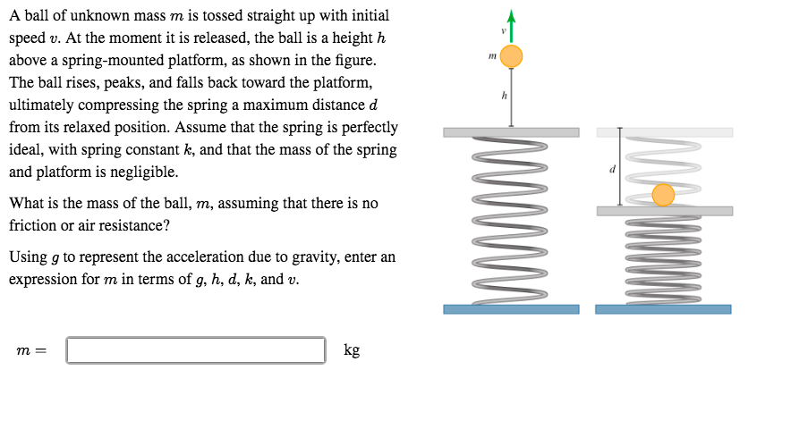 A ball of unknown mass m is tossed straight up with initial
speed v. At the moment it is released, the ball is a height h
above a spring-mounted platform, as shown in the figure.
The ball rises, peaks, and falls back toward the platform,
ultimately compressing the spring a maximum distance d
from its relaxed position. Assume that the spring is perfectly
ideal, with spring constant k, and that the mass of the spring
and platform is negligible.
What is the mass of the ball, m, assuming that there is no
friction or air resistance?
Using g to represent the acceleration due to gravity, enter an
expression for m in terms of g, h, d, k, and v.
kg
