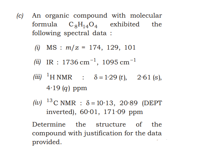 (c) An organic compound with molecular
C3H1404
following spectral data :
formula
exhibited
the
(i) MS : m/z = 174, 129, 101
(üi) IR : 1736 cm¯1, 1095 cm¬1
( i) ΗNMR
8 = 1·29 (t),
2:61 (s),
4.19 (q) ppm
(iv) 13C NMR : 8 = 10·13, 20·89 (DEPT
inverted), 60-01, 171·09 ppm
Determine
the
structure
of the
compound with justification for the data
provided.
