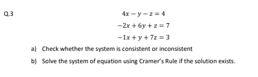 Q.3
4x – y – z = 4
-2x + 6y + z = 7
-1x + y + 7z = 3
a) Check whether the system is consistent or inconsistent
b) Solve the system of equation using Cramer's Rule if the solution exists.
